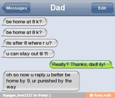 be home at 8k?
its after 8 where r u?
ucan stay out til 11
(Really? Thanks,
A
oh so now u reply.u better be
home by 9, ur punished by the
way