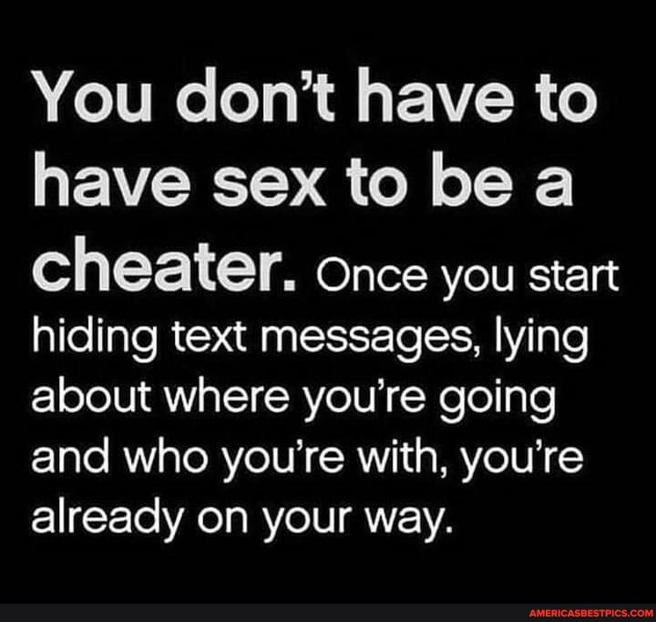 You don't have to have sex to be a
cheater. once you start hiding text messages, lying about where you're going and who you're with, you're already on your way.