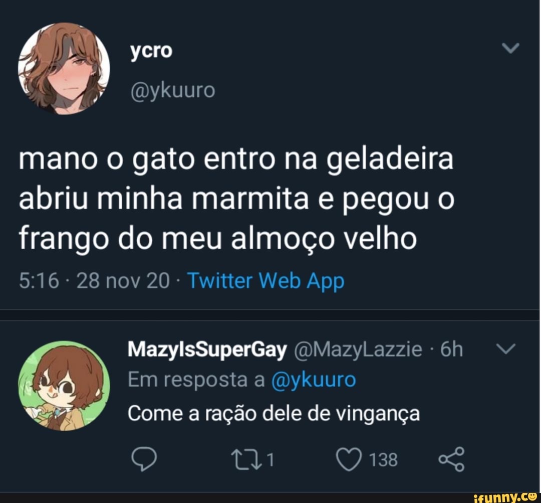 ycro
(Dy
kuuro
mano o gato entro na geladeira abriu minha marmita e pegou o frango do meu almoço velho
28 nov 20 - Twitter Welb App
MazylsSuperGay (OMazyLazzie -
Em resposta a (Dykuuro
Come a ração dele de vingança
MM
138