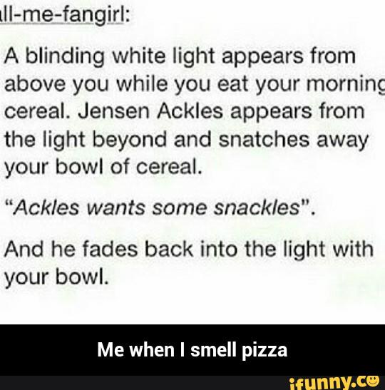 lll-me-fangirlz
A blinding white light appears from
above you while you eat your morning
cereal. Jensen Ackles appears from
the light beyond and snatches away
your bow! of cereal.
"Ackles wants some snackles".
And he fades back into the light with
your bowl.
Me when I smell pizza - Me when I smell pizza