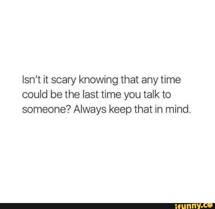 Isn T It Scary Knowing That Any Time Could Be The Last Time You Talk To Someone Always Keep That In Mind