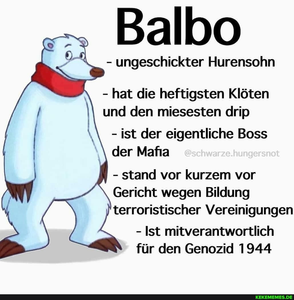 Balbo
- ungeschickter Hurensohn
- hat die heftigsten Klöten und den miesesten drip
- ist der eigentliche Boss
@schwarze.hungersnot
der Mafa
- stand vor kurzem vor
Gericht wegen Bildung terroristischer Vereinigungen
- Ist mitverantwortlich für den Genozid 1944