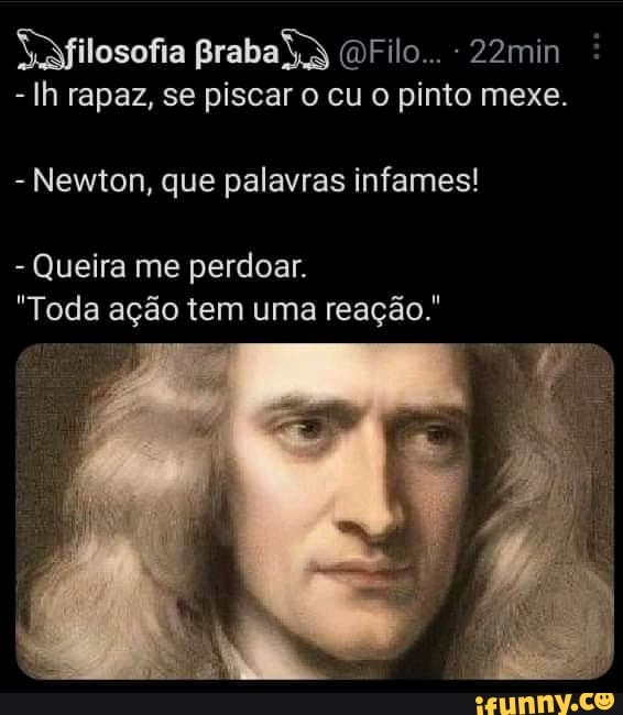"filosofia praba (OFilo... - 22min
- Ih rapaz, se piscar o cu o pinto mexe.
- Newton, que palavras infames!
- Queira me perdoar.
"Toda ação tem uma reação."