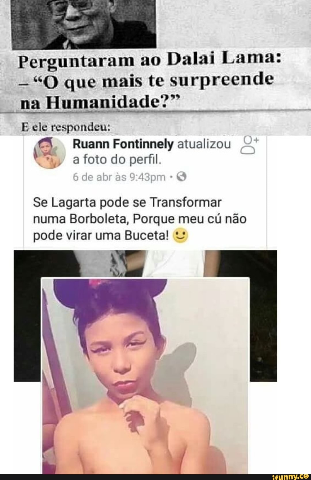 Perguntaram ao Dalai Lama:
"O que mais te surpreende na Humanidade?"
E ele respondeu:
3 Ruann Fontinnely atualizou
de abr
Se Lagarta pode se Transformar numa Borboleta, Porque meu cú não pode virar uma Buceta!