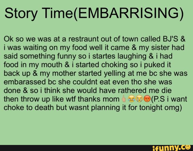 Story Time(EMBARRISING)
Ok so we was at a restraunt out of town called BJ'S &
i was waiting on my food well it came & my sister had
said something funny so i stanes laughing & i had
food in my mouth & i started choking so i puked it
back up & my mother started yelling at me bc she was
embarassed bc she couldnt eat even tho she was
done & so i think she would have rathered me die
then throw up like wtf thanks mom :
@(PS i want
choke to death but wasnt planning it for tonight omg)