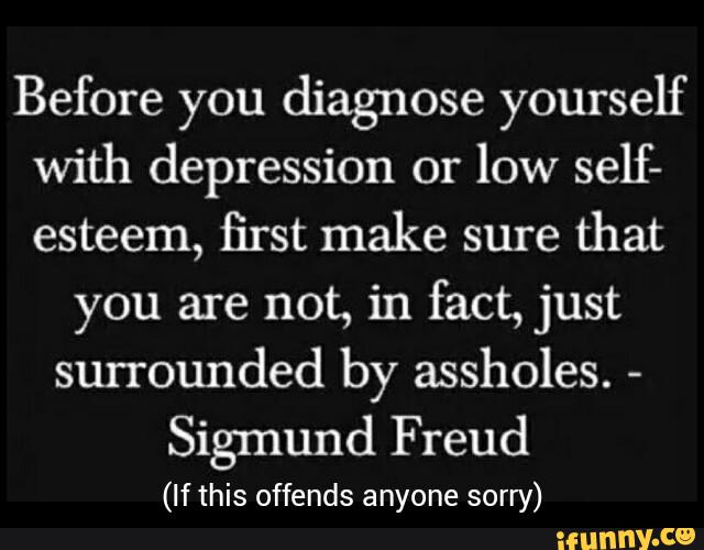 Before you diagnose yourself
with depression or
low self-
esteem, first make sure
that
you are not, in fact, just
surrounded by assholes.
-
Sigmund Freud
(If this offends anyone sorry)