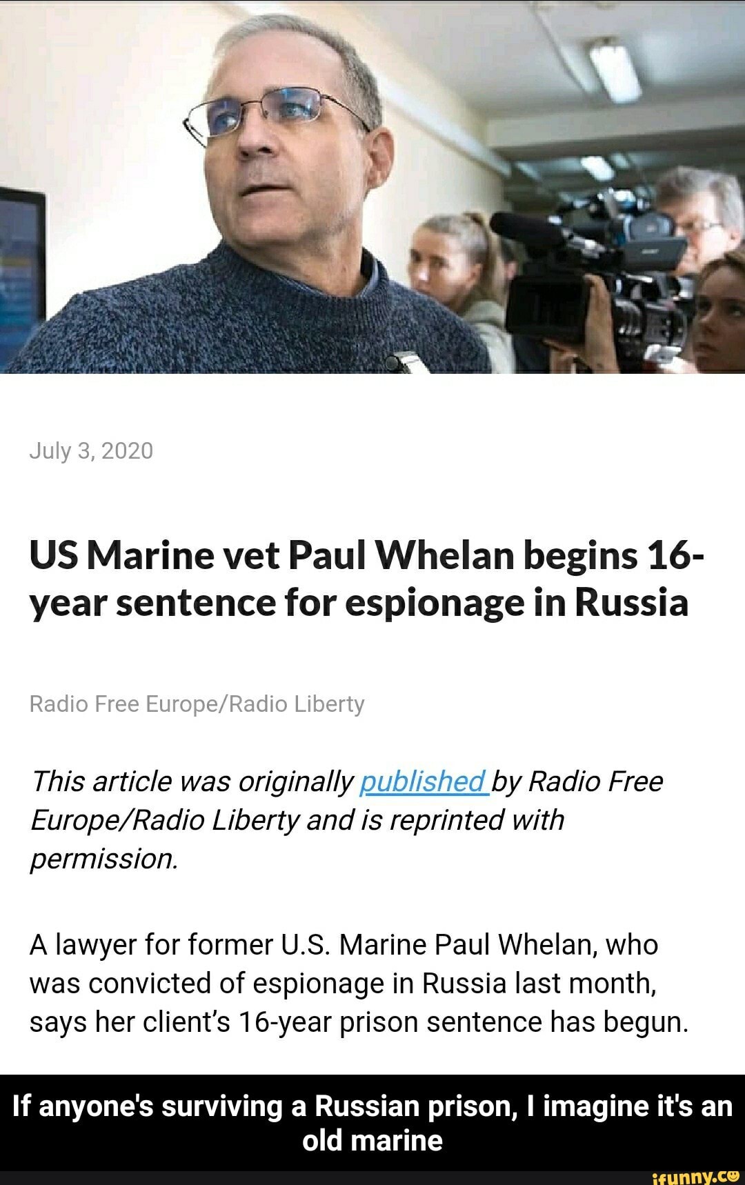 US Marine vet Paul Whelan begins 16-
year sentence for espionage in Russia
Radio Free HF
nadio rree t
D
This article was originally published by Radio Free
Europe/Radio Liberty and is reprinted with
permission.
A lawyer for former U.S. Marine Paul Whelan, who
was convicted of espionage in Russia last month,
says her client's 16-year prison sentence has begun.
If anyone's surviving a Russian prison, I imagine it's an
old marine - If anyone's surviving a Russian prison, I imagine it's an old marine