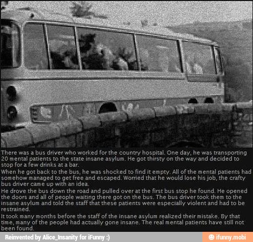 There was a
bus driver who worked for the country hospital. One day, he was transporting
20 mental patients to the state insane asylum, He got thirsty on
the way and decided to.
stop for a few drinks ata bar.
When he got back to the bus, he was shocked to find it empty. All of the mental patients had
somehow managed to get free and escaped. Worried that he would lose his job, the crafty
bus driver came up with an idea.
He drove the bus down the road and pulled over at the first bus stop he found. He opened
the doors all of people there the bus. The bus driver took them the
insane
asylum and told the staff that these patients were
especially violent and had to be
restraine
It took many months before the staff of the insane
asylum realized their mistake. By that
tine, many of the people had actually gone insane.
The real mental patients have stl not