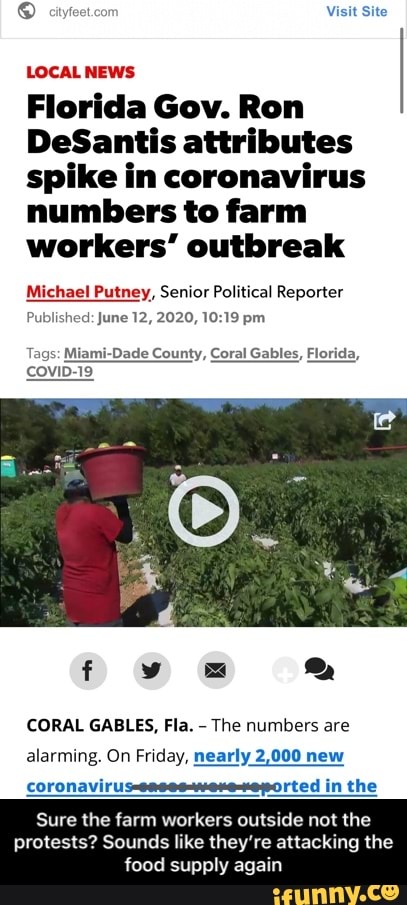 ® feet.cor Visit Site
LOCAL NEWS
Florida Gov. Ron
DeSantis attributes
spike in coronavirus
numbers to farm
workers" outbreak
Michael Putney, Senior Political Reporter
Published: June 12, 2020, 10:19 pm
Tags: Miami-Dade County, Coral Gables, Florida,
covi
CORAL GABLES, Fla.
The numbers are
alarming. On Friday, nearly 2,000 new
coronaviru: rted in the - Sure the farm workers outside not the protests? Sounds like they’re attacking the food supply again