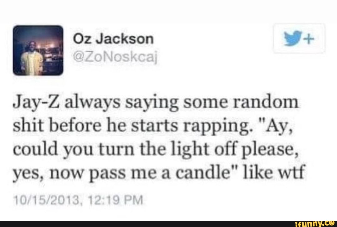 Oz Jackson
Jay-Z always saying some random shit before he starts rapping. "Ay, could you turn the light off please, yes, now pass me a candle" like wtf
PM
