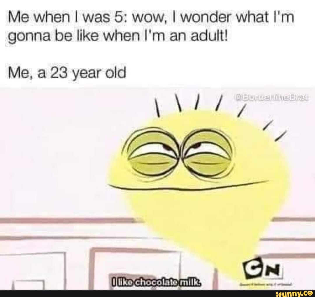 Me when I was 5: wow, I wonder what I'm gonna be like when I'm an adult!
Me, a 23 year old
AAA