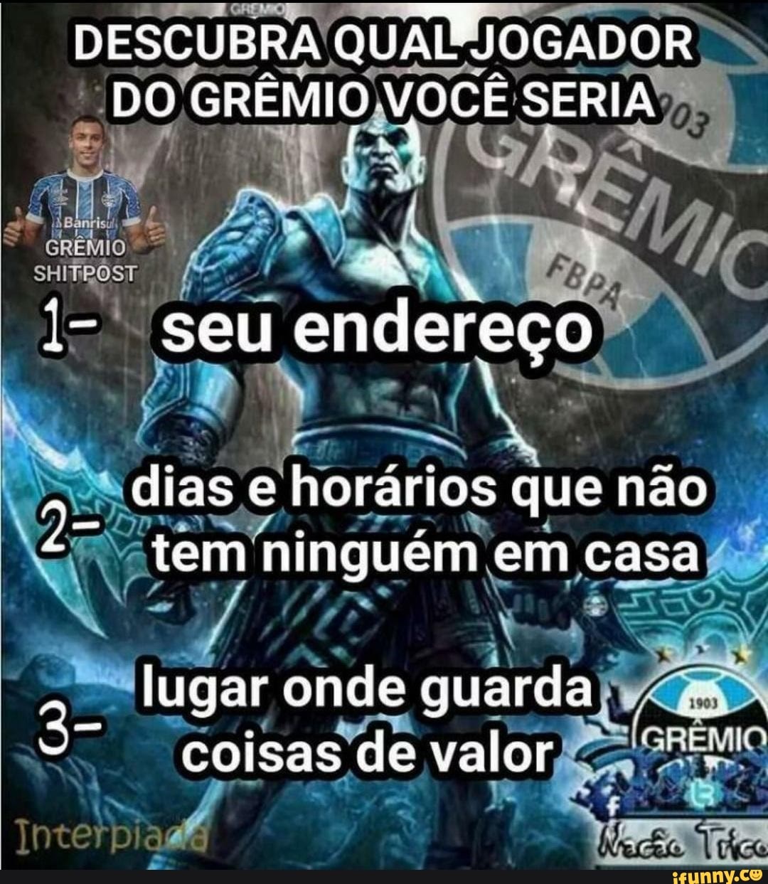 DESCUBRA QUADUIOGADOR DO GRÊMIO VOCÊ SERIA f t
seu endereço
dias e horarios que não
tem ninguém em casa lugar onde guarda
EMIO
coisas de valor
In