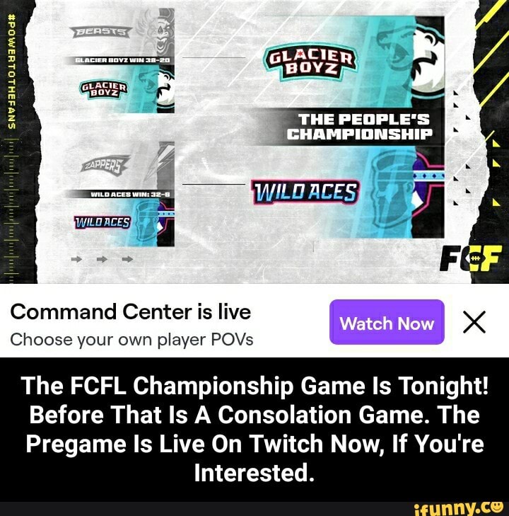GLACIER
THE PEOPLE'S CHAMPIONSHIP PAPPEDS 4 4 .
WILD ACES I
Command Choose your Center own is player live POVs watch Now I Choose your own player POVs
The FCFL Championship Game Is Tonight!
Before That Is A Consolation Game. The
Pregame Is Live On Twitch Now, If You're
Interested. - The FCFL Championship Game Is Tonight! Before That Is A Consolation Game. The Pregame Is Live On Twitch Now, If You're Interested.