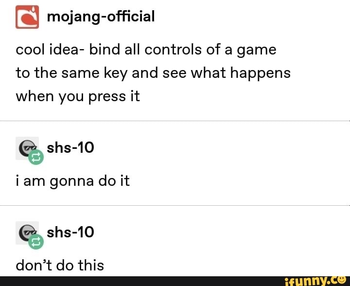 cool idea- bind all controls of a game
to the same key and see what happens
when you press it
iam gonna do it
don't do this