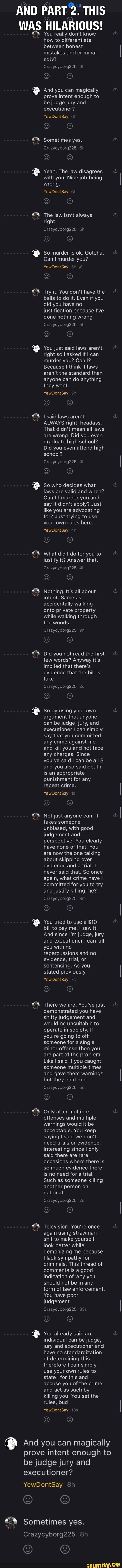 AND PART 2. THIS
WAS HILARIOUS! You really don't know
how to differentiate
between honest
mistakes and criminal
acts? And you can magically
prove intent enough to
be judge jury and
executioner? Sometimes yes. Yeah. The law disagrees
with you. Nice job being The law isn't always
right.