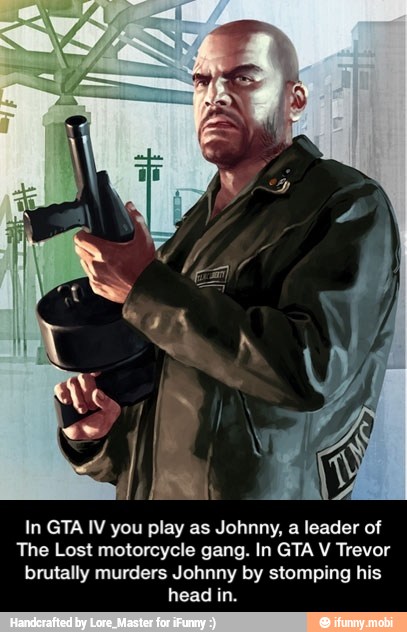 In GTA IV you play as Johnny, a leader of
The Lost motorcycle gang. In GTA V Trevor
brutally murders Johnny by stomping his
head in. - In GTA IV you play as Johnny, a leader of The Lost motorcycle gang. In GTA V Trevor brutally murders Johnny by stomping his head in.
