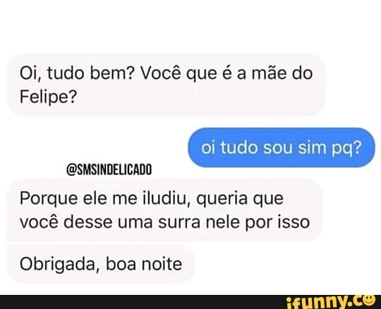 Oi, tudo bem? Você que é a mãe do
Felipe?
Porque ele me iludiu, queria que
vocé desse uma surra nele por isso
Obrigada, boa noite