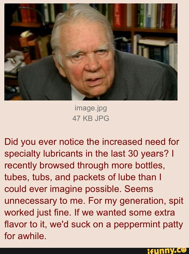 Did you ever notice the increased need for
specialty lubricants in the last 30 years? I
recently browsed through more bottles,
tubes, tubs, and packets of Iube than I
could ever imagine possible. Seems
unnecessary to me. For my generation, spit
worked just fine. If we wanted some extra
flavor to it, we‘d suck on a peppermint patty
for awhile.