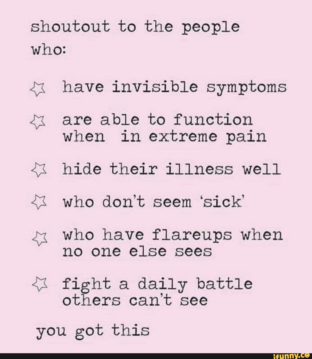 shoutout to the people
who:
have invisible symptoms
are able to function
when in extreme pain
hide their illness well
who don't seem 'sick'
who have flareups when
no one else sees
SO
E
fight a daily battle
others can't see
you got this