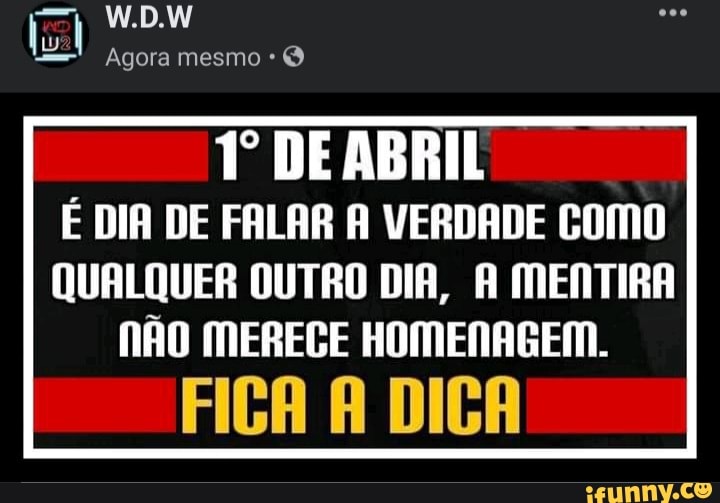 W.D.W
Agora mesmo *
Tº DE ABRIL É DIA DE FALAR A VERDADE COMO QUALQUER OUTRO DIA, A MENTIRA
NÃO MERECE HOMENAGEM.
FIGA DICA