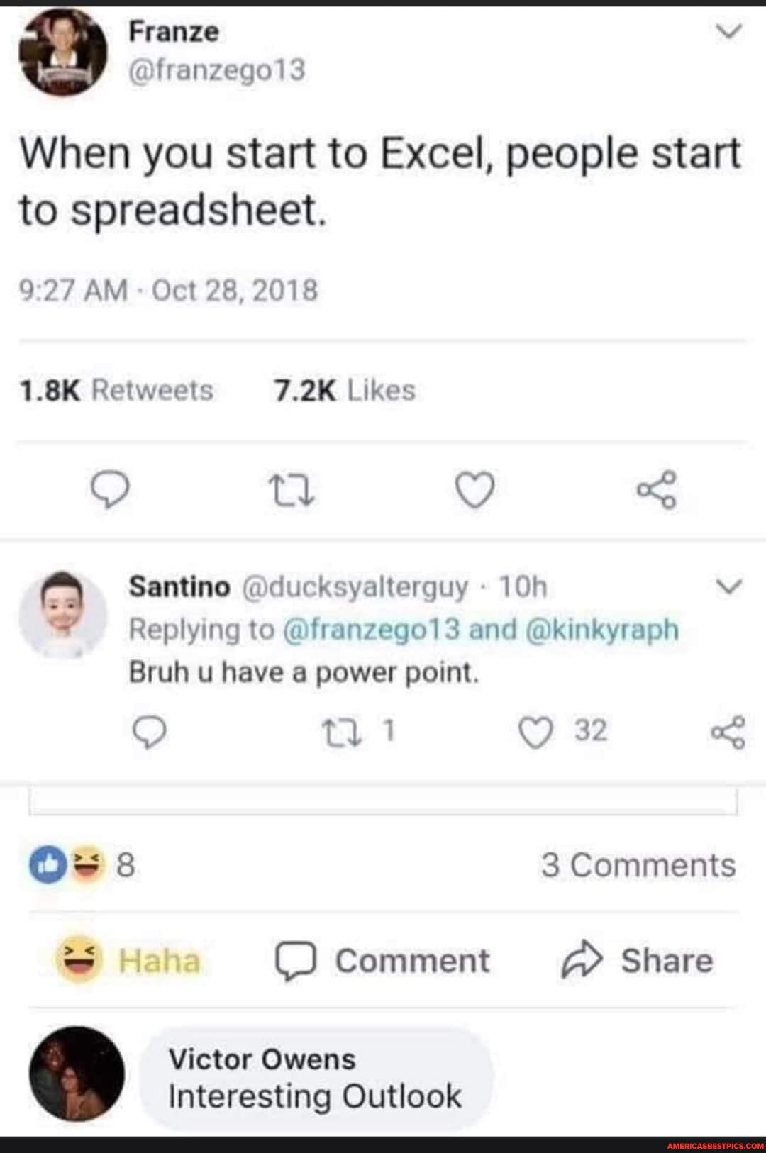 When you start to Excel, people start to spreadsheet.
AM - Oct 28, 2018
1.8K Likes
Santino @ducksyalterguy vv
Replying to @franzego13 and @kinkyraph
Bruh u have a power point.
32
3 Comments
Comment > Share
Victor Owens
Interesting Outlook
