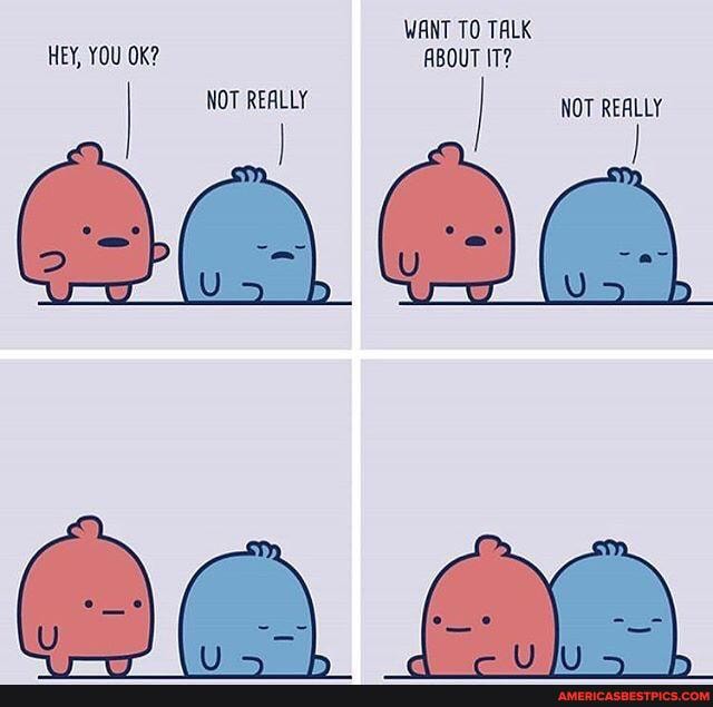 WANT TO TALK HEY, YOU OK? ABOUT IT?
NOT REALLY NOT REALLY