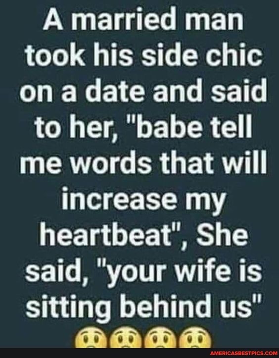 A married man took his side chic on a date and said
to her, "babe tell me words that will increase my heartbeat", She said, "your wife is sitting behind us"
G> Go Gd)