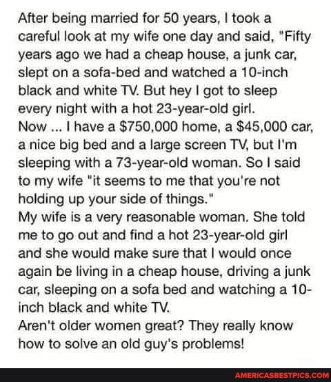 After being married for 50 years, I took a careful look at my wife one day and said, "Fifty years ago we had a cheap house, a junk car, slept on a sofa-bed and watched a 10-inch black and white TV. But hey I got to sleep every night with a hot 23-year-old girl.
Now I have a $750,000 home, a $45,000 car, a nice big bed and a large screen TV, but I'm sleeping with a 73-year-old woman. So I said to my wife "it seems to me that you're not holding up your side of things."
My wife is a very reasonable woman. She told me to go out and find a hot 23-year-old girl and she would make sure that I would once again be living in a cheap house, driving a junk car, sleeping on a sofa bed and watching a 10- inch black and white TV.
Aren't older women great? They really know how to solve an old guy's problems!