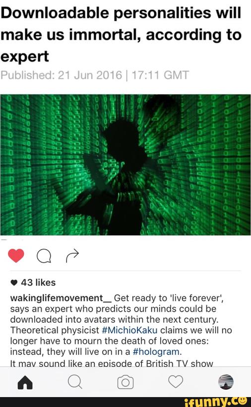Downloadable personalities will
make us immortal, according to
expert
wakinglifemovement_ Get ready m 'Iive forever‘,
says an expert who predicts our minds could be
downloaded imo avatars withm the next century.
Theoretical physimst #MichioKaku claims we wiH no
longer have to mourn me death of loved ones:
l! mav sound like an enisode of British TV show