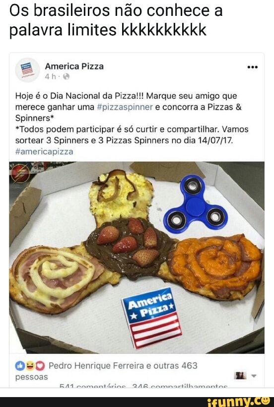 Os brasileiros não conhece a
palavra limites kkkkkkkkkk
Hoje é o Dia Nacional da Pizza!!! Marque seu amigo que
merece ganhar uma "pizzaspinner e concorra a Pizzas syed Leh
*Todos podem participar é só curtir e compartilhar. Vamos
sortear 3 Spinners e 3 Pizzas Spinners no dia 14/07/17.
050 Pedro Henrique Ferreira e outras 463
Rá