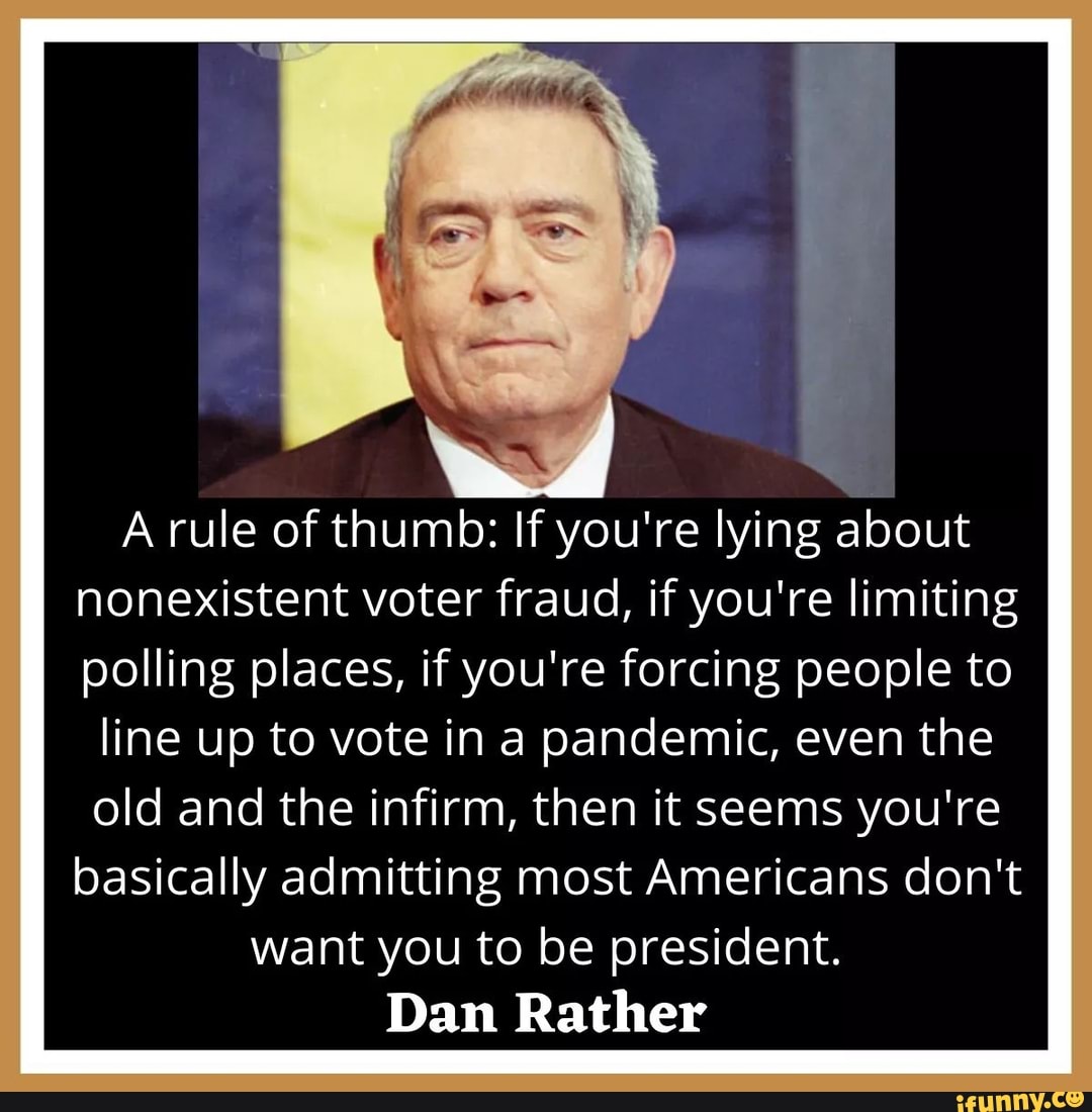 A rule of thumb: If you're lying about
nonexistent voter fraud, if you're limiting
polling places, if you're forcing people to
line up to vote in a pandemic, even the
old and the infirm, then it seems you're
basically admitting most Americans don't
want you to be president.
Dan Rather