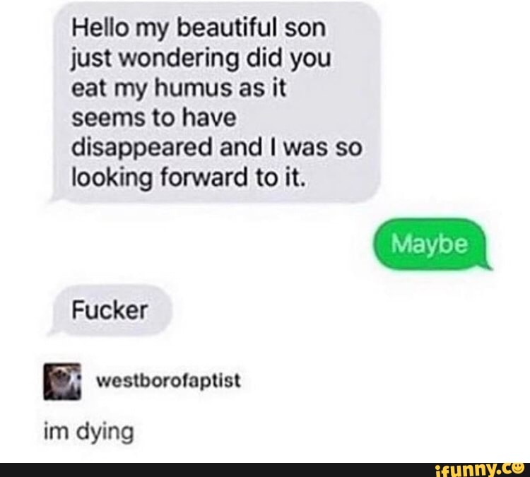 Hello my beautiful son
just wondering did you
eat my humus as it
seems to have
disappeared and I was so
looking forward to it.
Fucker
n wostborolnptlsl
im dying