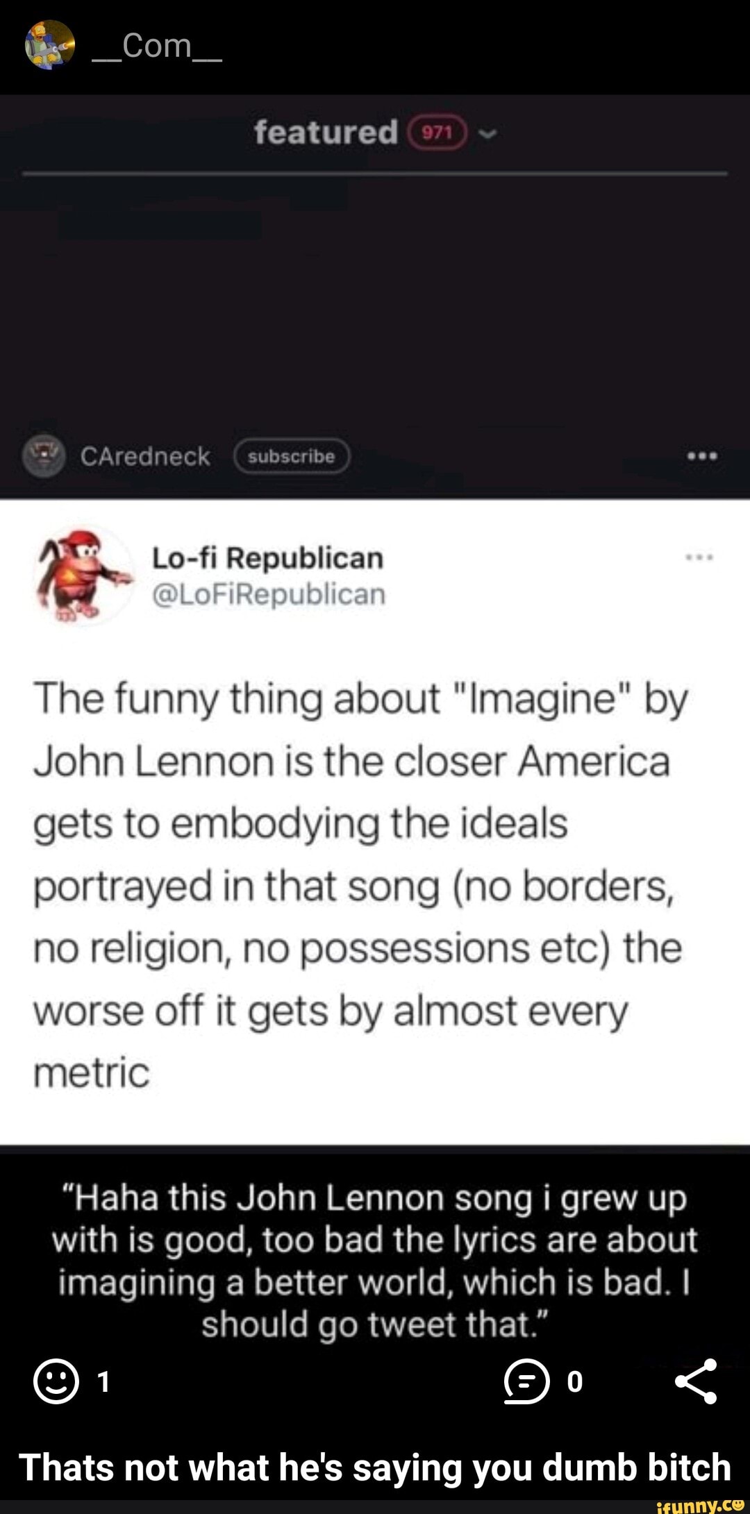 _Com_
featured
CAredneck subseribe
The funny thing about "Imagine" by
John Lennon is the closer America
gets to embodying the ideals portrayed in that song (no borders, no religion, no possessions etc) the worse off it gets by almost every metric
"Haha this John Lennon song i grew up
with is good, too bad the lyrics are about
imagining a better world, which is bad. I should go tweet that."
oF
Thats not what he's saying you dumb bitch - Thats not what he's saying you dumb bitch