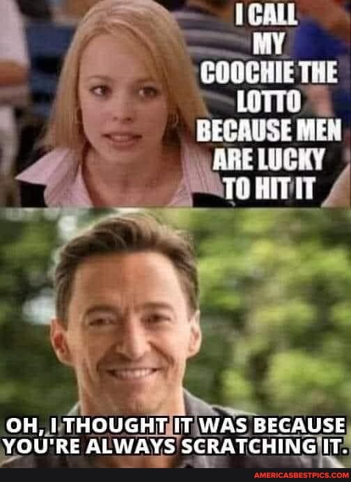 MY COOCHIE THE LoTTO BECAUSE MEN
ARE LUCKY
OH, LTHOUGHT IT WAS BECAUSE YOU'RE ALWAYS SCRATCHING IT.