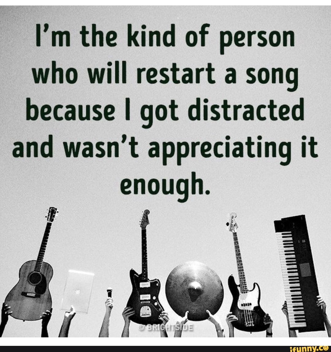 I'm the kind of person
who will restart a song
because I got distracted
and wasn't appreciating it