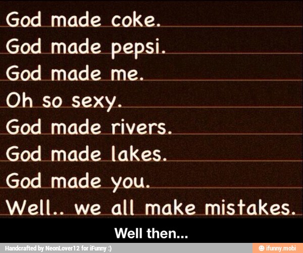 God made coke.
God made pepsi.
God made me.
Oh so sexy.
God made rivers.
God made lakes.
God made you.
Well.. we all make mistakes. - Well then...