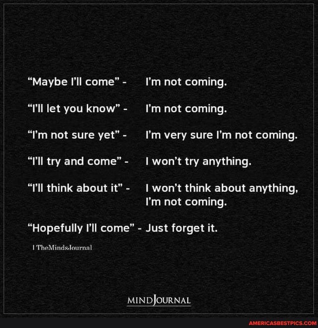 "Maybe I'll come" I'm not coming.
"'ll let you know" - I'm not coming.
"!'m not sure yet"- _'I'm very sure I'm not coming.
"l'll try and come"- _I won't try anything.
"'ll think about it"- won't think about anything,
I'm not coming.
"Hopefully I'll come" - Just forget it.
I'TheMinds.lournal
MINDJOURNAL