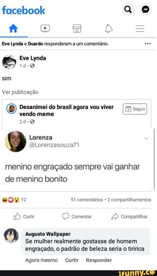 facebook f [3)
Eve Lynda e Duardo responderam a um comentário.
II
Eve Lynda
sim
Ver publicação
Desanimei do brasil agora vou viver seguir vendo meme
Lorenza
menino engraçado sempre vai ganhar de menino bonito
12 51 comentários + 2 compartilhamentos
Curtir (D comentar Compartilhar
Augusto Wallpaper
Se mulher realmente gostasse de homem
engraçado, o padrão de beleza seria o tiririca
Agora mesmo Curtir Responder