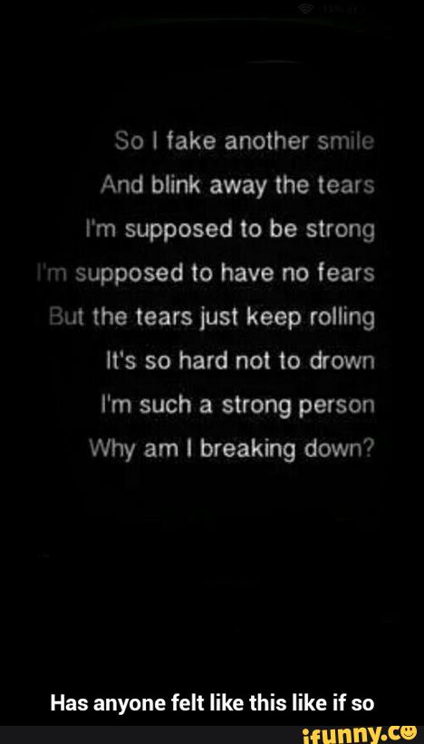 So [ fake another smk
And blink the tears
I'm supposed be strong
supposed have fears
It's so hard not to drown
I'm such a strong person
Why am I breaking down?
Has anyone felt like this like if so - Has anyone felt like this like if so