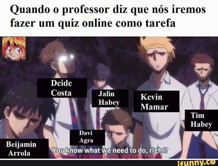 Quando o professor diz que nós iremos
fazer um quiz online como tarefa
Deide
Costa Jalim Kevin
Mamar im
Habey
Dai
Beijamin
Agra
Arrola You know what we necd to do, ng
