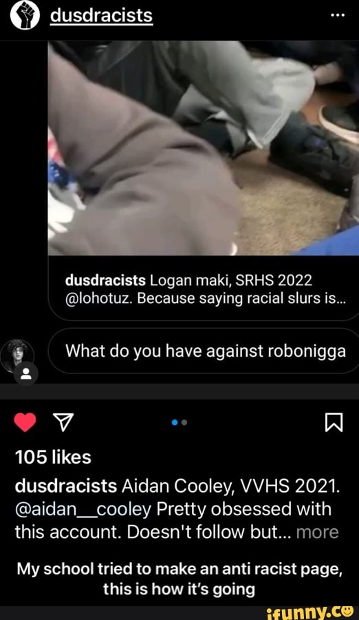 dusdracists
dusdracists Logan maki, SRHS 2022
@lohotuz. Because saying racial slurs is...
What do you have against robonigga
105 likes
dusdracists Aidan Cooley, VWHS 2021.
@aidan__cooley Pretty obsessed with this account. Doesn't follow but... more
My school tried to make an anti racist page, this is hew it's going - My school tried to make an anti racist page, this is how it’s going