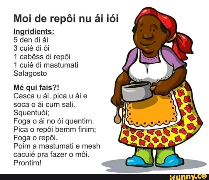 Moi de repôi nu ai idi
Ingridients:
Salagosto
Mé qui fais?!
Casca u ai, pica u aie
soca 0 ai cum sali.
Squentuói;
Pica o repôi bemm finim;
Foga o repôi.
cacuié pra fazer o môi.
Prontim!