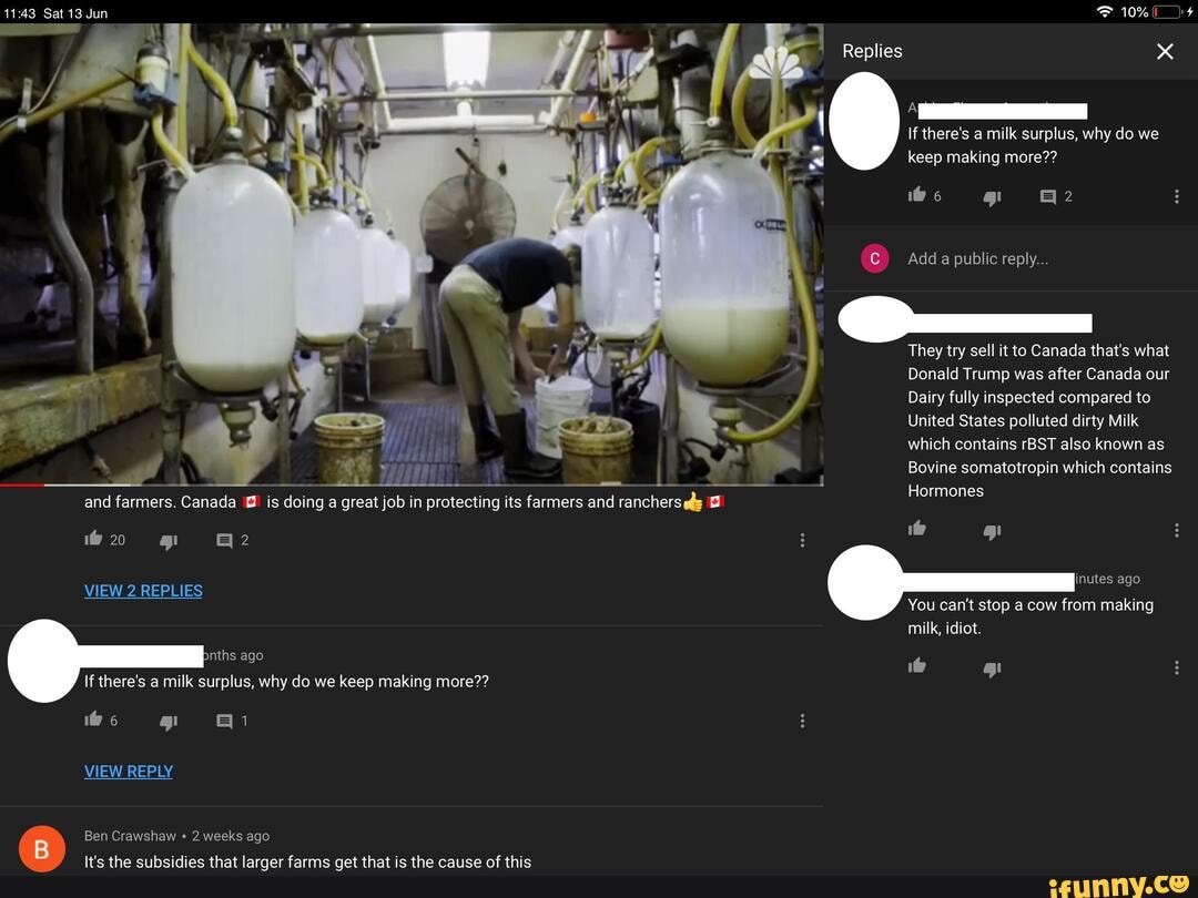 Sat 13 Jun F 10%
Replies
If there's a milk surplus, why do we keep making more??
Add a public reply...
They try sell it to Canada that's what
Donald Trump was after Canada our
Dairy fully inspected compared to
United States polluted dirty Milk which contains rBST also known as
Bovine somatotropin which contains
Hormones
and farmers. Canada is doing a great job in protecting its farmers and rancherseds
inutes ago
VIEW 2 REPLIES
You can't stop a cow from making milk, idiot.
nths ago
If there's a milk surplus, why do we keep making more??
VIEW REPLY
Ben Crawshaw 2 weeks ago
It's the subsidies that larger farms get that is the cause of this