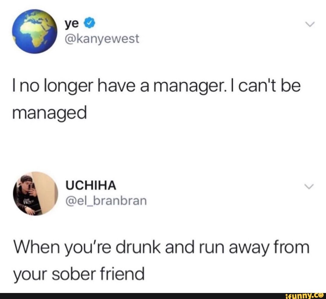 Il no longer have a manager. I can't be
managed
When you're drunk and run away from
your sober friend