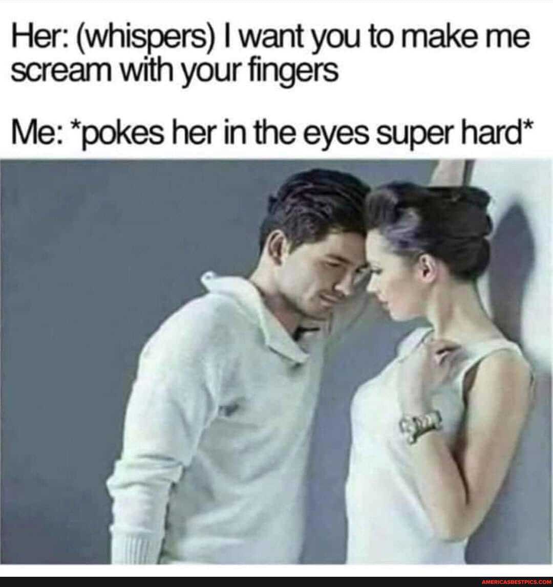 Her: (whispers) I want you to make me scream with your fingers
Me: *pokes her in the eyes super hard*