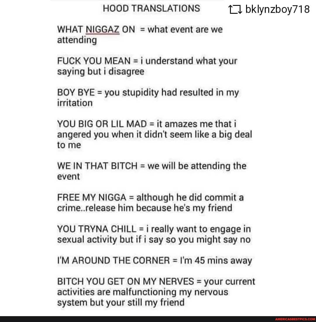 HOOD TRANSLATIONS bklynzboy718
WHAT NIGGAZ ON = what event are we attending
FUCK YOU MEAN =i understand what your saying but i disagree
BOY BYE = you stupidity had resulted in my irritation
YOU BIG OR UL MAD = it amazes me that i angered you when it didn't seem like a big deal to me
WE IN THAT BITCH = we will be attending the event
FREE MY NIGGA = although he did commit a crime..release him because he's my friend
YOU TRYNA CHILL =i really want to engage in sexual activity but if i say so you might say no
I'M AROUND THE CORNER = I'm 45 mins away
BITCH YOU GET ON MY NERVES = your current
activities are malfunctioning my nervous system but your still my friend