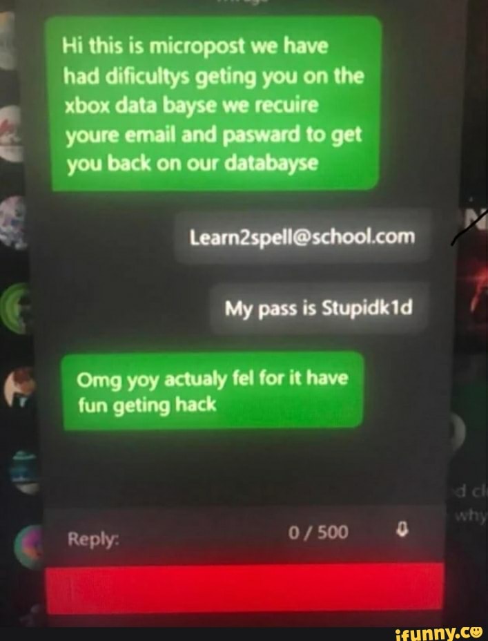 Hi this is micropost we have
had dificultys geting you on the
xbox data Cay we recuire
youre email and pasward to get
you back on our databayse
Re
My pass is Stupidk1d
Omg yoy actualy fel for it have fun get ag hack
Reply: