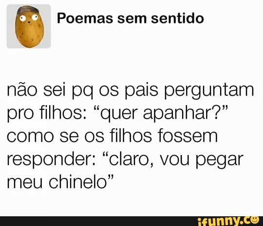 © Poemas sem sentido
não sei pq os pais perguntam
pro filhos: "quer apanhar?"
como se os filhos fossem
responder: "claro, vou pegar
meu chinelo"