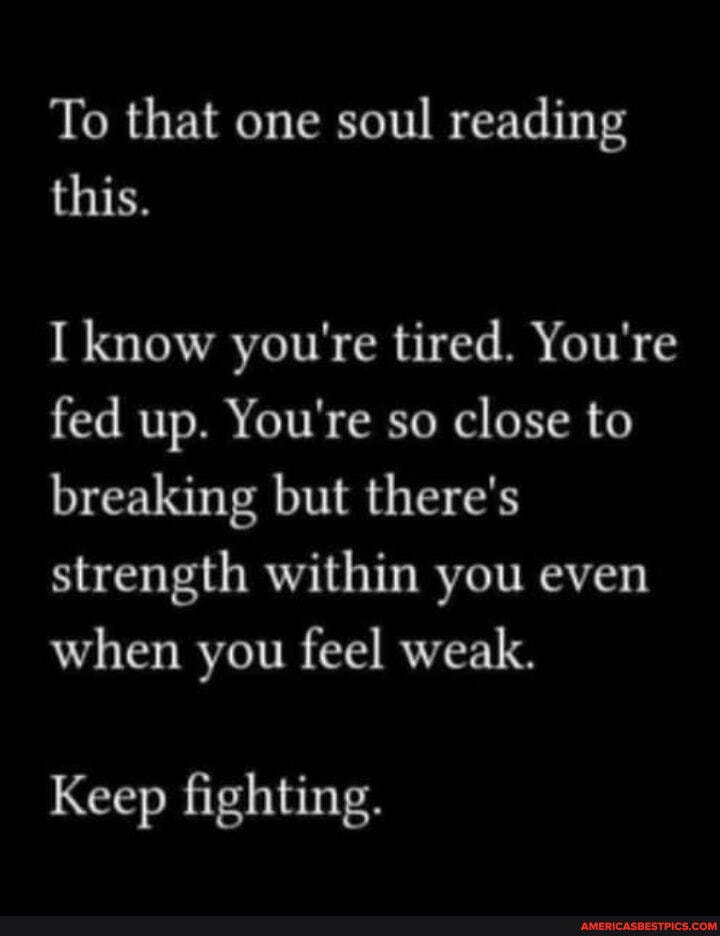 To that one soul reading this.
I know you're tired. You're fed up. You're so close to breaking but there's strength within you even when you feel weak.
Keep fighting.