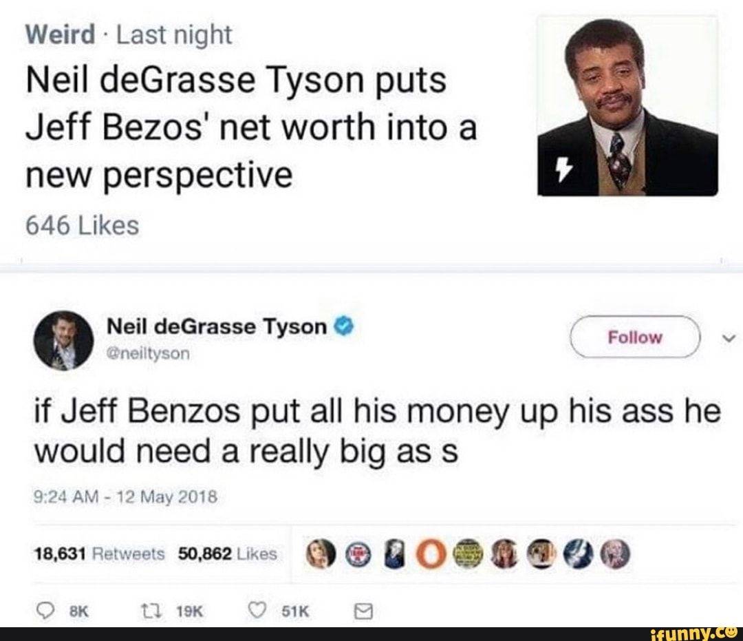 Weird Last night
Neil deGrasse Tyson puts
Jeff Bezos' net worth into a
new perspective
646 Likes
O Neil deGrasse Tyson "a Te
Dneiltysor
if Jeff Benzos put all his money up his ass he
would need
a
really big as s
24 AM
12 May 2018
18,631 Retweets 50,862 Likes
